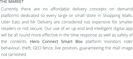 Currently there are no affordable delivery concepts on demand platforms dedicated to every large or small store in Shopping Malls. Uber Eats and Mr Delivery are considered too expensive for smaller retailers or not secure. Our use of an up end and intelligent digital app will be all round more effective in the time response as well as safety of the contents. Hero Connect Smart Box platform monitors rider behaviour, theft, GEO fence, live position, guaranteeing the mall image not tarnished.  THE MARKET