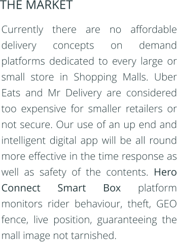 Currently there are no affordable delivery concepts on demand platforms dedicated to every large or small store in Shopping Malls. Uber Eats and Mr Delivery are considered too expensive for smaller retailers or not secure. Our use of an up end and intelligent digital app will be all round more effective in the time response as well as safety of the contents. Hero Connect Smart Box platform monitors rider behaviour, theft, GEO fence, live position, guaranteeing the mall image not tarnished.  THE MARKET
